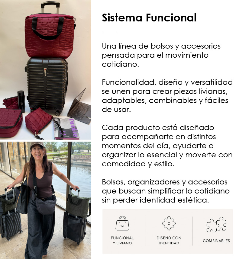   Sistema Funcional   Una l&iacute;nea de bolsos y accesorios pensada para el movimiento cotidiano.  Funcionalidad, dise&ntilde;o y versatilidad se unen para crear piezas livianas, adaptables, combinables y f&aacute;ciles de usar.  Cada producto est&aacute; dise&ntilde;ado para acompa&ntilde;arte en distintos momentos del d&iacute;a, ayudarte a organizar lo esencial y moverte con comodidad y estilo.  Bolsos, organizadores y accesorios que buscan simplificar lo cotidiano sin perder identidad est&eacute;tica.